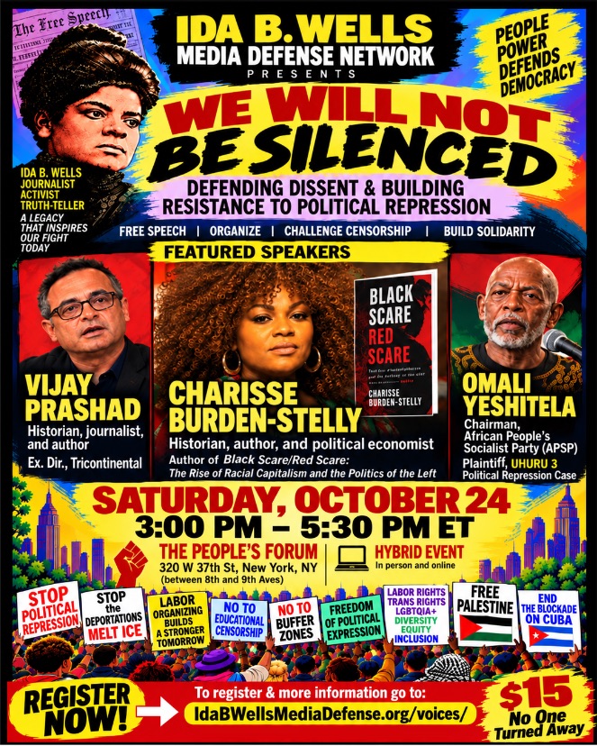 We Will Not Be Silenced: Defending Dissent & Building Resistance to Political Repression free speech • organize • challenge censorship • build solidarity featured speakers: Vijay Prashad, historian, journalist, author, and executive director, Tricontinental; Charisse Burden-Stelly, historian, political economist, author of Black Scare, Red Scare; and Omali Yeshitela, chairman, African People’s Socialist Party, plaintiff, Uhuru 3 political repression case